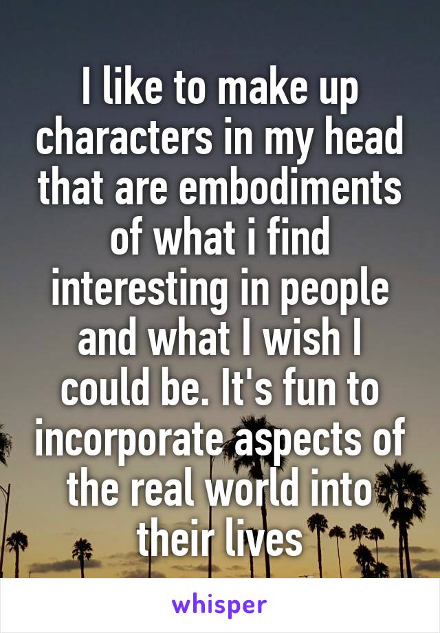 I like to make up characters in my head that are embodiments of what i find interesting in people and what I wish I could be. It's fun to incorporate aspects of the real world into their lives