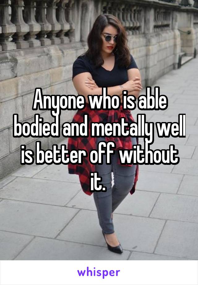 Anyone who is able bodied and mentally well is better off without it. 