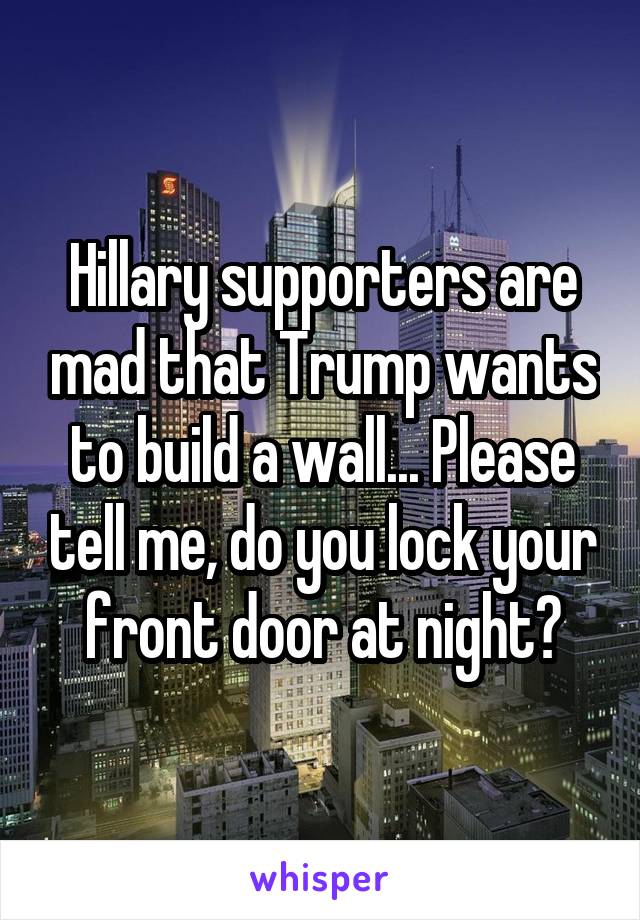 Hillary supporters are mad that Trump wants to build a wall... Please tell me, do you lock your front door at night?