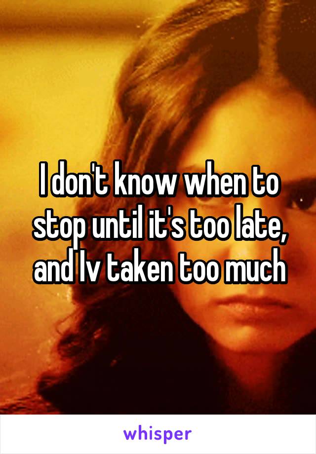 I don't know when to stop until it's too late, and Iv taken too much