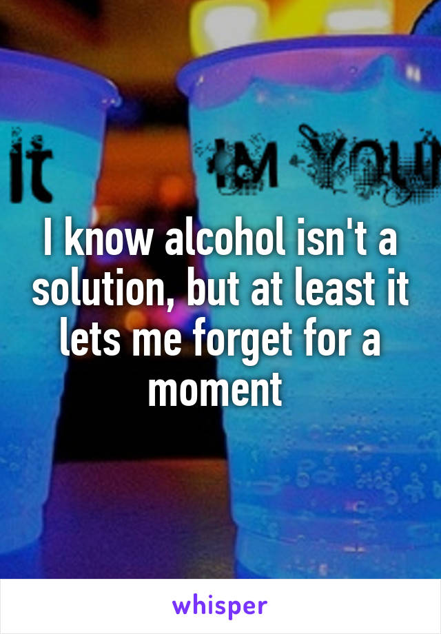 I know alcohol isn't a solution, but at least it lets me forget for a moment 