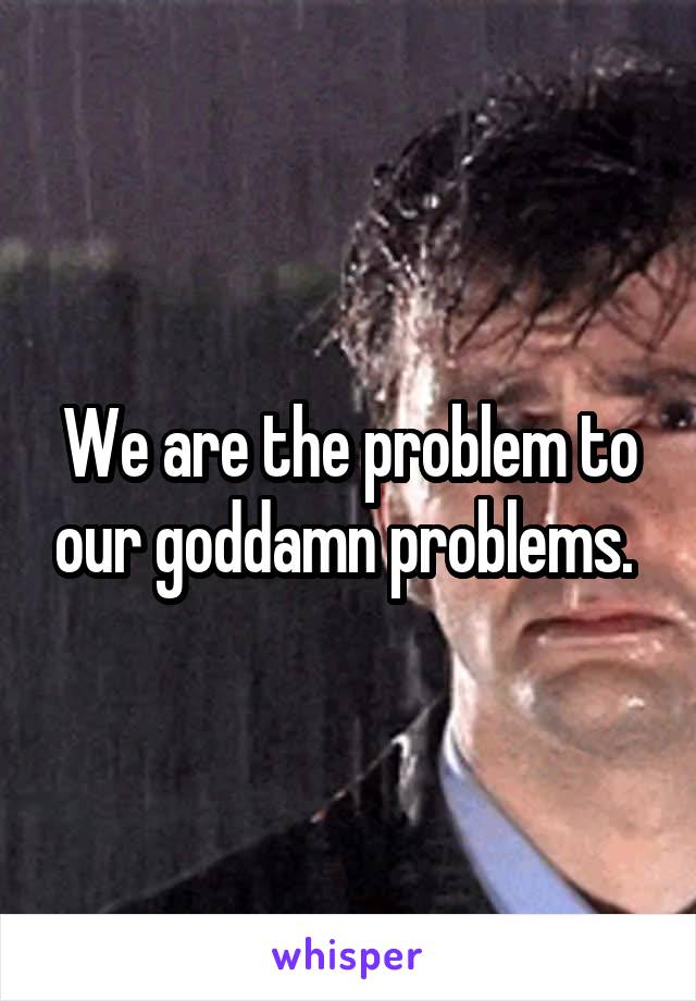 We are the problem to our goddamn problems. 