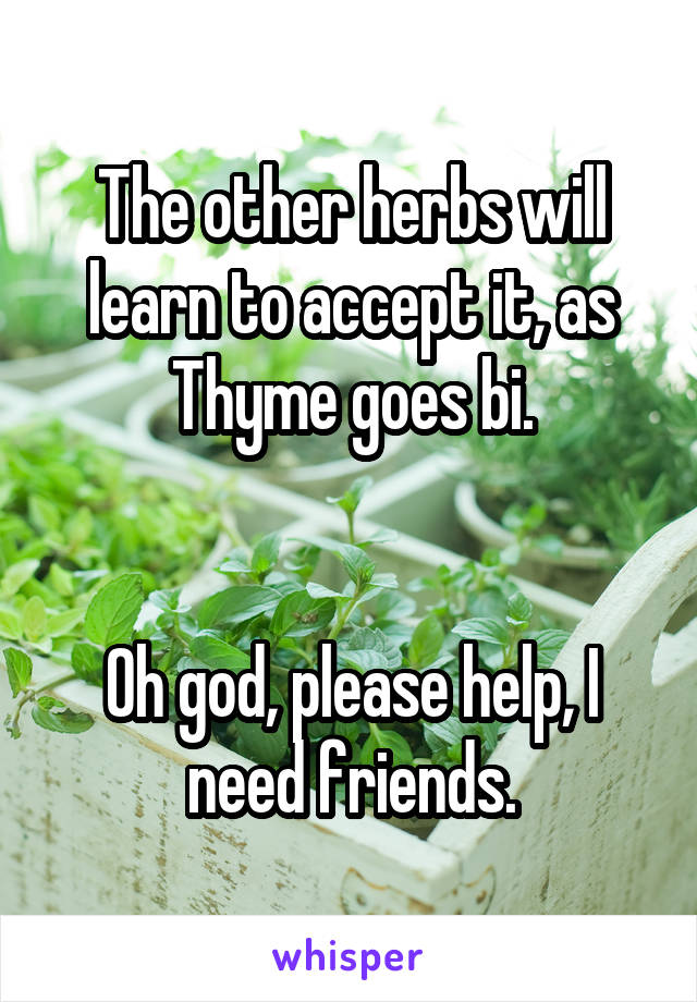 The other herbs will learn to accept it, as Thyme goes bi.


Oh god, please help, I need friends.