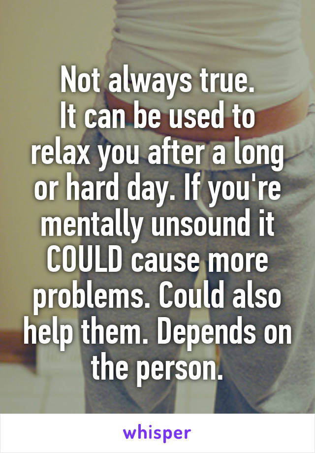 Not always true.
It can be used to relax you after a long or hard day. If you're mentally unsound it COULD cause more problems. Could also help them. Depends on the person.