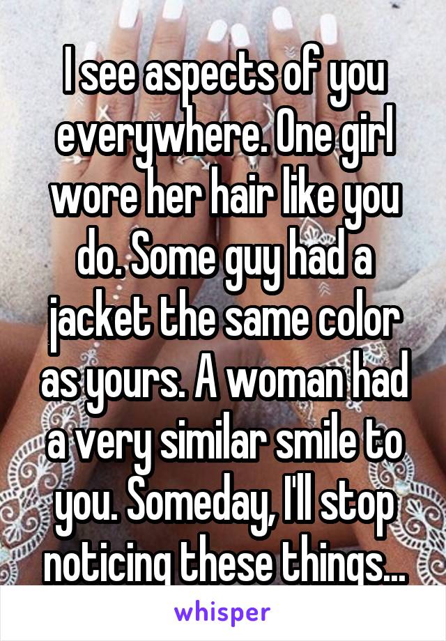 I see aspects of you everywhere. One girl wore her hair like you do. Some guy had a jacket the same color as yours. A woman had a very similar smile to you. Someday, I'll stop noticing these things...