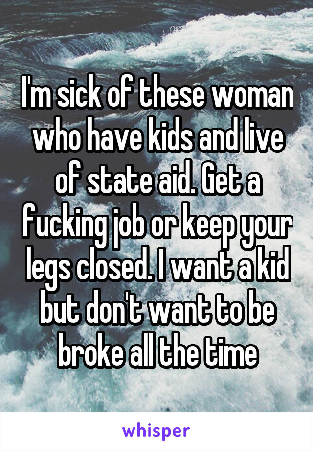 I'm sick of these woman who have kids and live of state aid. Get a fucking job or keep your legs closed. I want a kid but don't want to be broke all the time