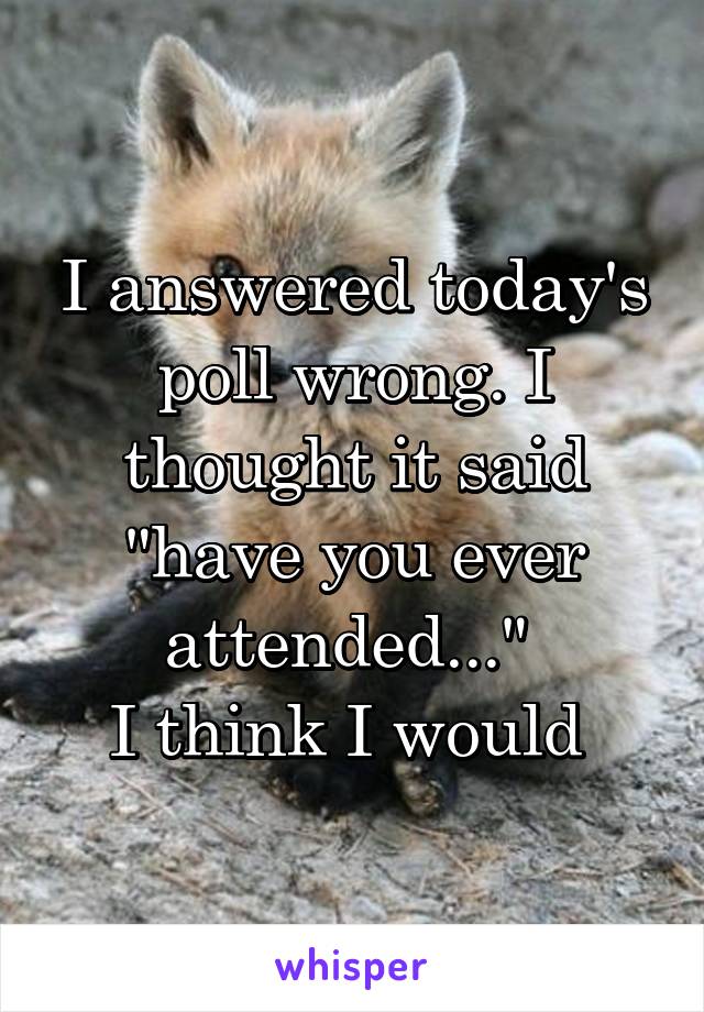 I answered today's poll wrong. I thought it said "have you ever attended..." 
I think I would 