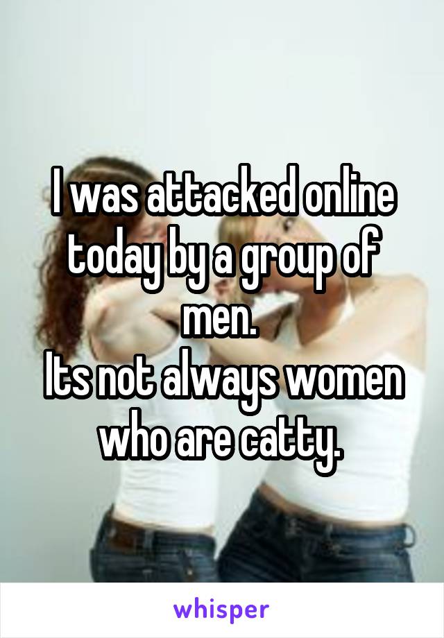 I was attacked online today by a group of men. 
Its not always women who are catty. 