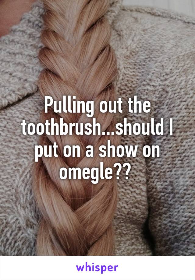 Pulling out the toothbrush...should I put on a show on omegle?? 