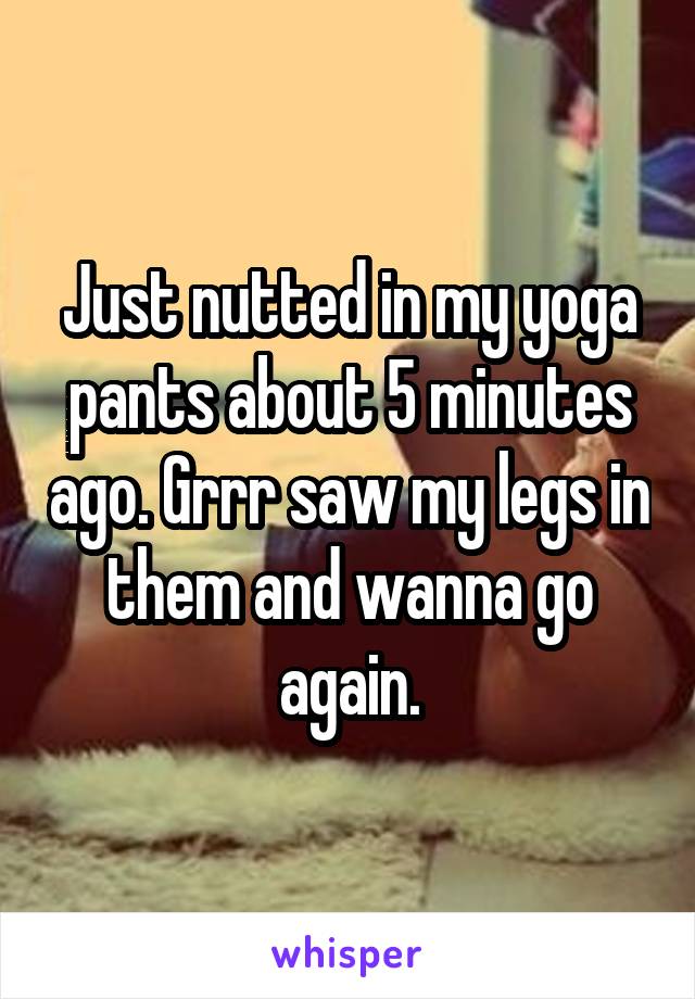 Just nutted in my yoga pants about 5 minutes ago. Grrr saw my legs in them and wanna go again.