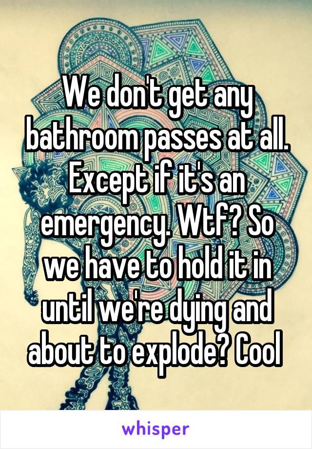 We don't get any bathroom passes at all. Except if it's an emergency. Wtf? So we have to hold it in until we're dying and about to explode? Cool 