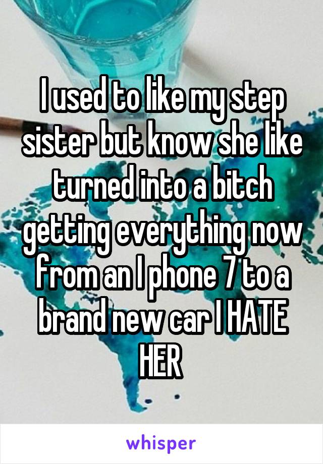 I used to like my step sister but know she like turned into a bitch getting everything now from an I phone 7 to a brand new car I HATE HER 