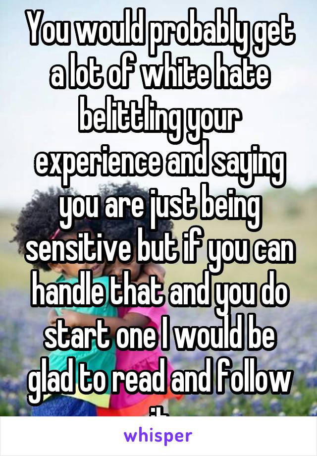 You would probably get a lot of white hate belittling your experience and saying you are just being sensitive but if you can handle that and you do start one I would be glad to read and follow it