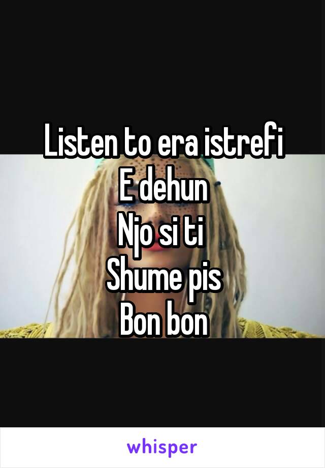 Listen to era istrefi
E dehun
Njo si ti 
Shume pis
Bon bon