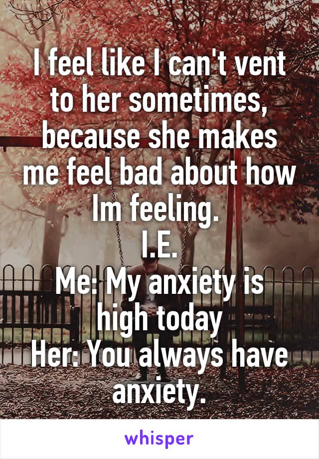 I feel like I can't vent to her sometimes, because she makes me feel bad about how Im feeling. 
I.E.
Me: My anxiety is high today
Her: You always have anxiety.