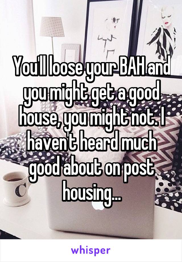 You'll loose your BAH and you might get a good house, you might not. I haven't heard much good about on post housing...