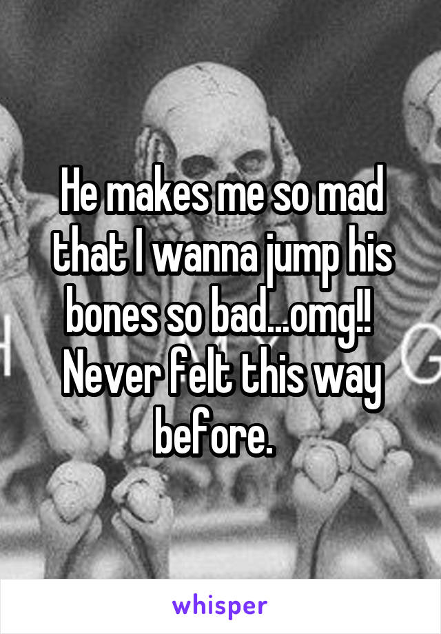 He makes me so mad that I wanna jump his bones so bad...omg!! 
Never felt this way before.  