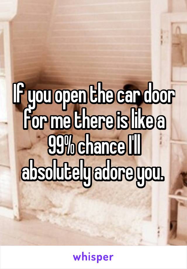 If you open the car door for me there is like a 99% chance I'll absolutely adore you. 