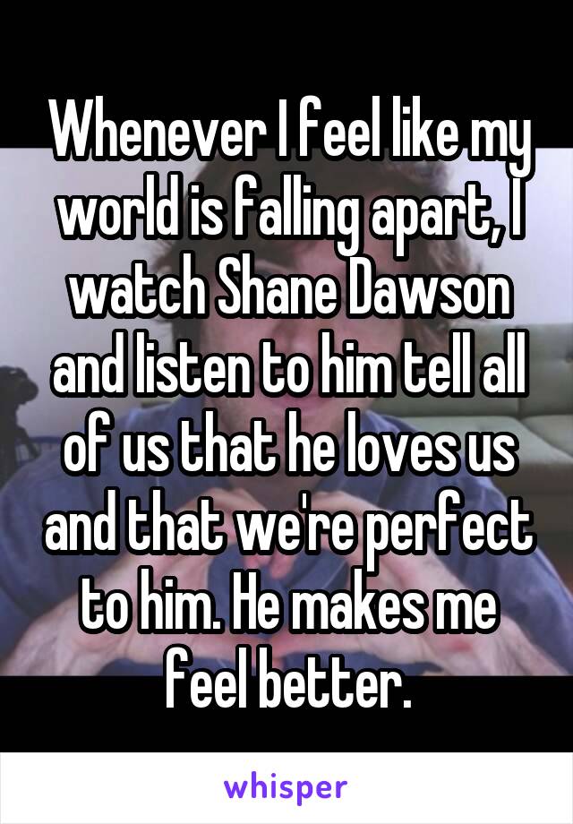 Whenever I feel like my world is falling apart, I watch Shane Dawson and listen to him tell all of us that he loves us and that we're perfect to him. He makes me feel better.