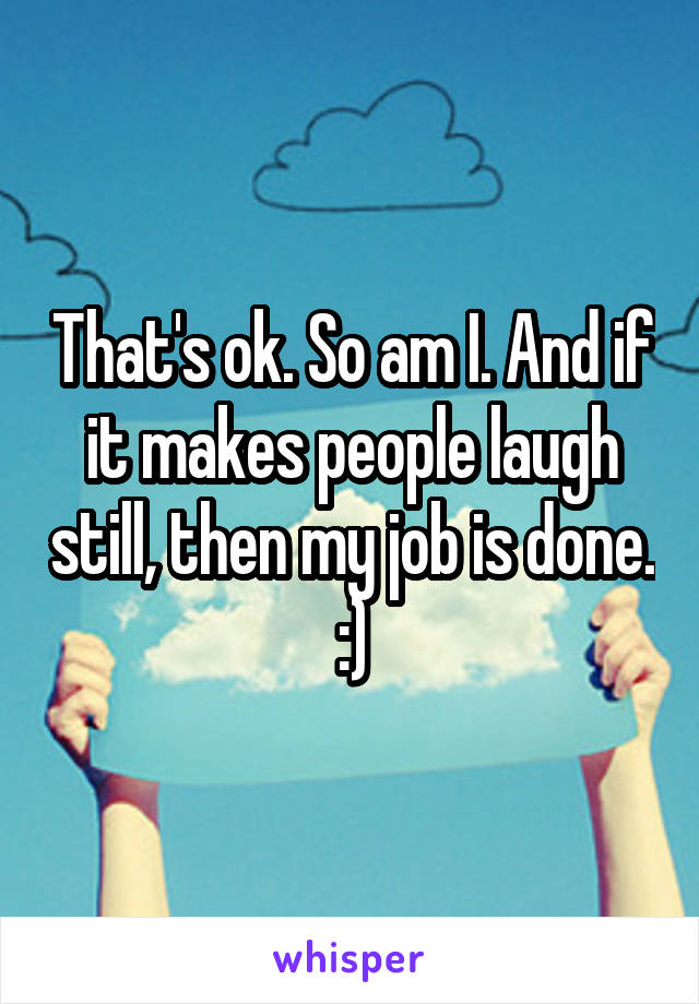 That's ok. So am I. And if it makes people laugh still, then my job is done. :)