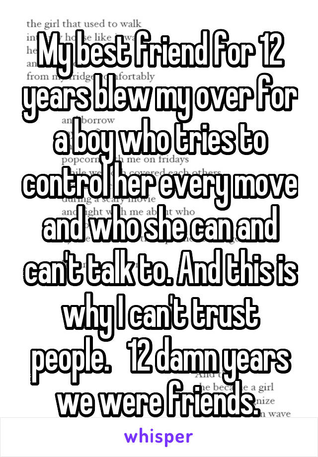 My best friend for 12 years blew my over for a boy who tries to control her every move and who she can and can't talk to. And this is why I can't trust people.   12 damn years we were friends. 