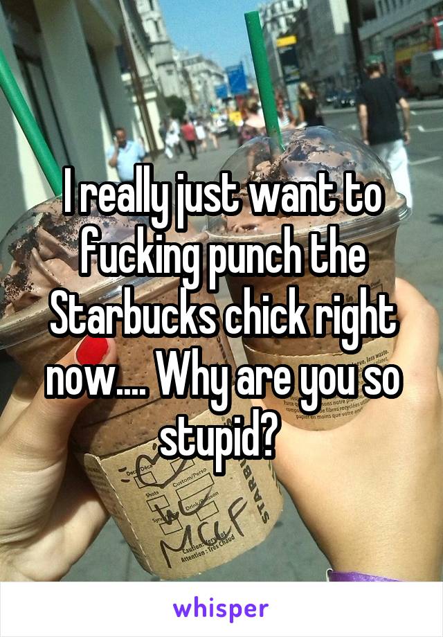 I really just want to fucking punch the Starbucks chick right now.... Why are you so stupid? 