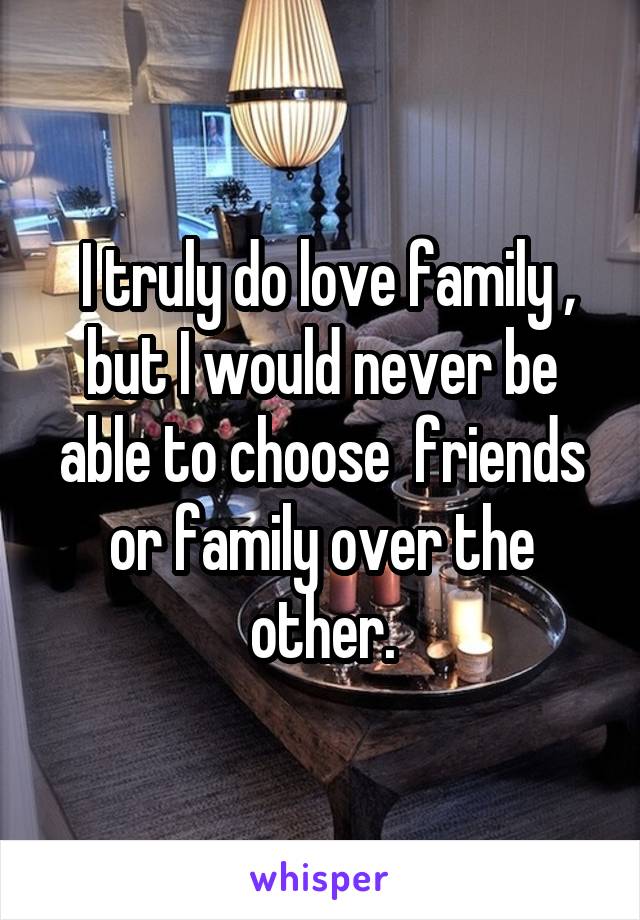  I truly do love family , but I would never be able to choose  friends or family over the other.