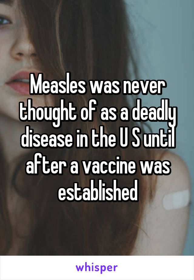 Measles was never thought of as a deadly disease in the U S until after a vaccine was established