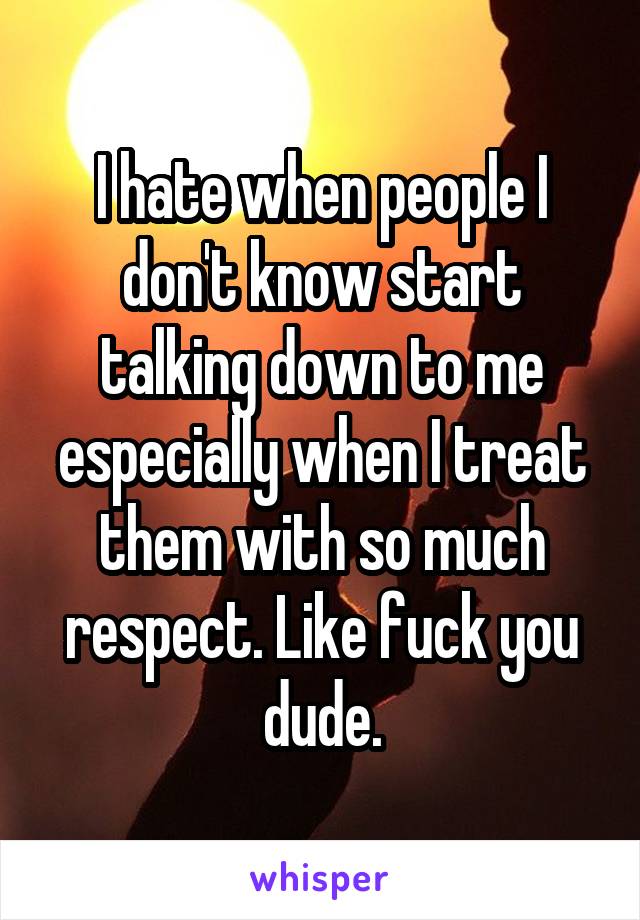 I hate when people I don't know start talking down to me especially when I treat them with so much respect. Like fuck you dude.