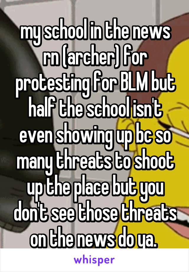 my school in the news rn (archer) for protesting for BLM but half the school isn't even showing up bc so many threats to shoot up the place but you don't see those threats on the news do ya. 