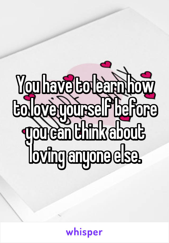 You have to learn how to love yourself before you can think about loving anyone else.