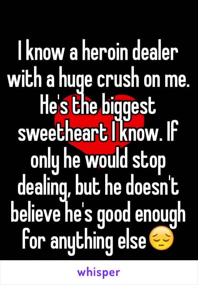 I know a heroin dealer with a huge crush on me. He's the biggest sweetheart I know. If only he would stop dealing, but he doesn't believe he's good enough for anything else😔