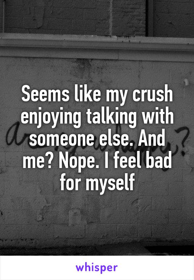 Seems like my crush enjoying talking with someone else. And me? Nope. I feel bad for myself