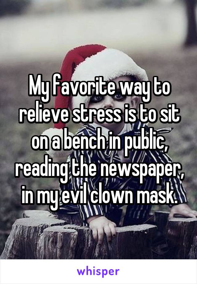 My favorite way to relieve stress is to sit on a bench in public, reading the newspaper, in my evil clown mask.