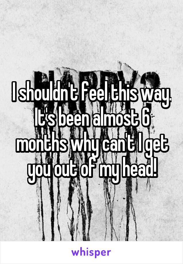 I shouldn't feel this way. It's been almost 6 months why can't I get you out of my head!