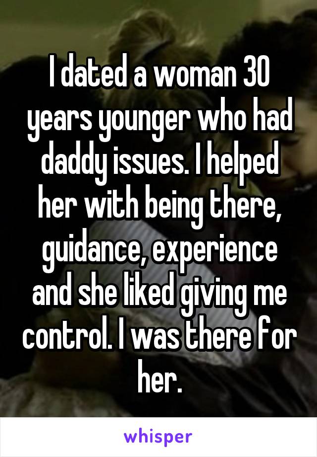 I dated a woman 30 years younger who had daddy issues. I helped her with being there, guidance, experience and she liked giving me control. I was there for her.