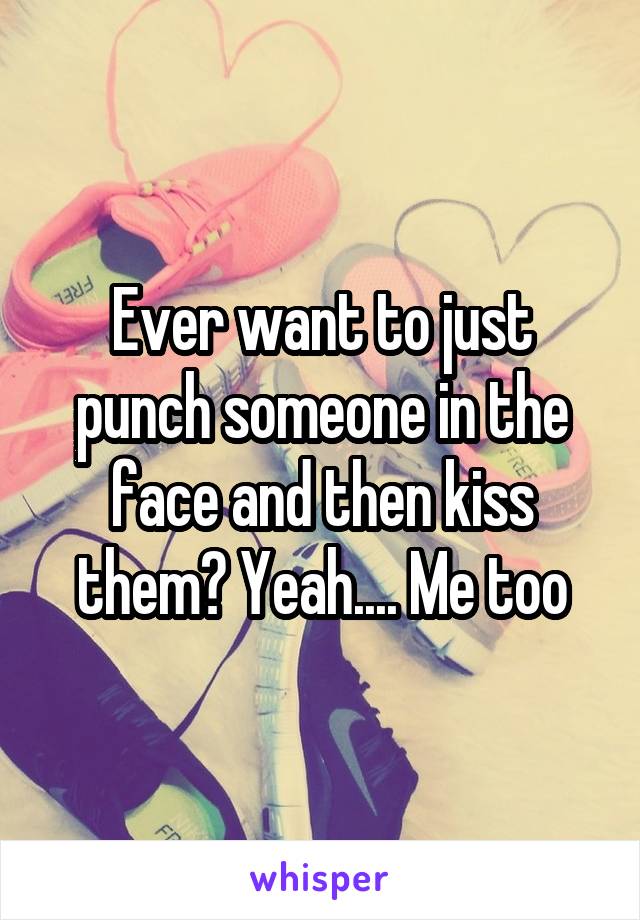 Ever want to just punch someone in the face and then kiss them? Yeah.... Me too