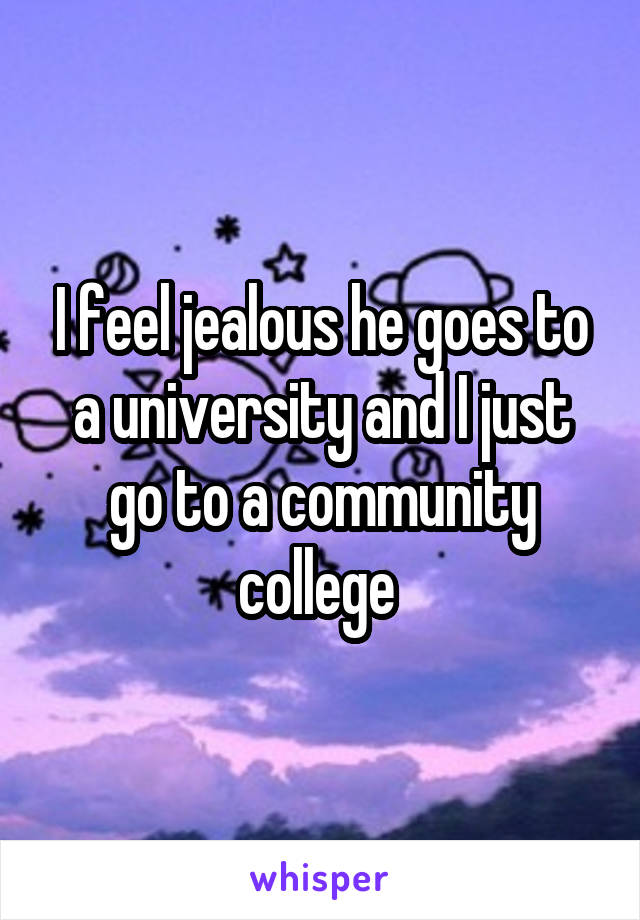 I feel jealous he goes to a university and I just go to a community college 