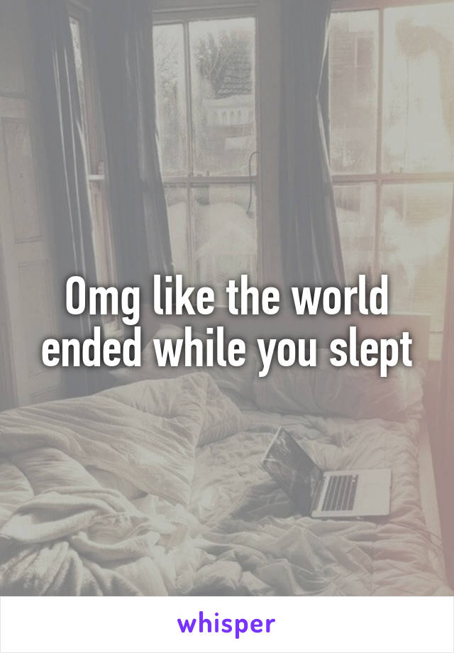 Omg like the world ended while you slept