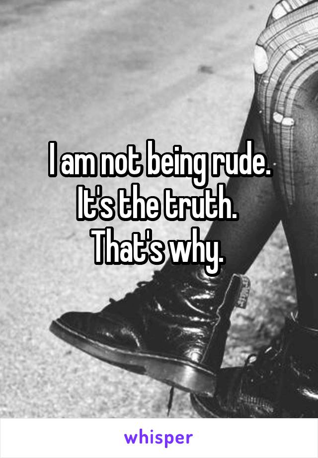 I am not being rude.
It's the truth. 
That's why. 
