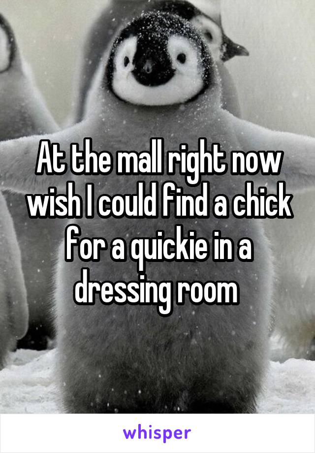 At the mall right now wish I could find a chick for a quickie in a dressing room 