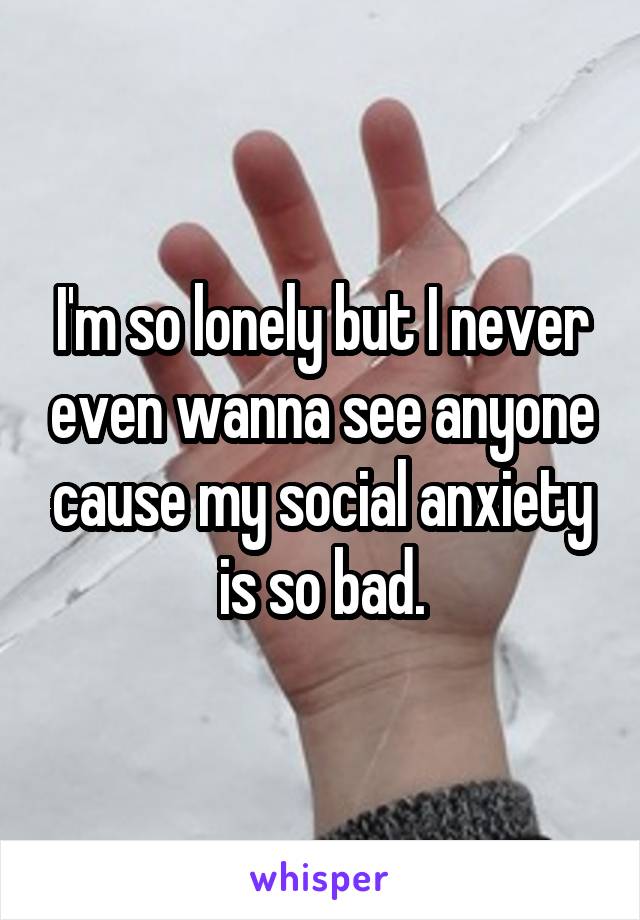 I'm so lonely but I never even wanna see anyone cause my social anxiety is so bad.