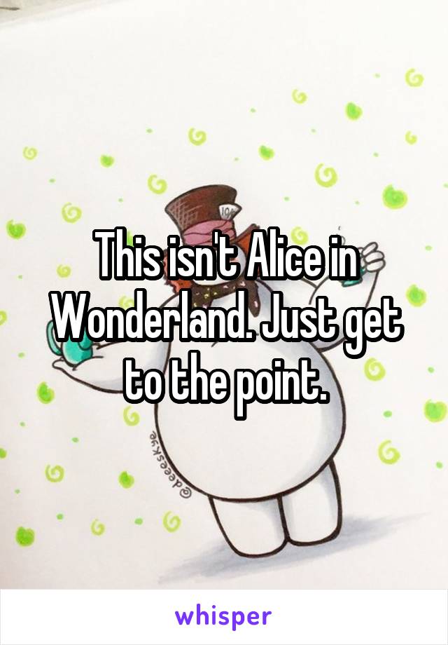 This isn't Alice in Wonderland. Just get to the point.