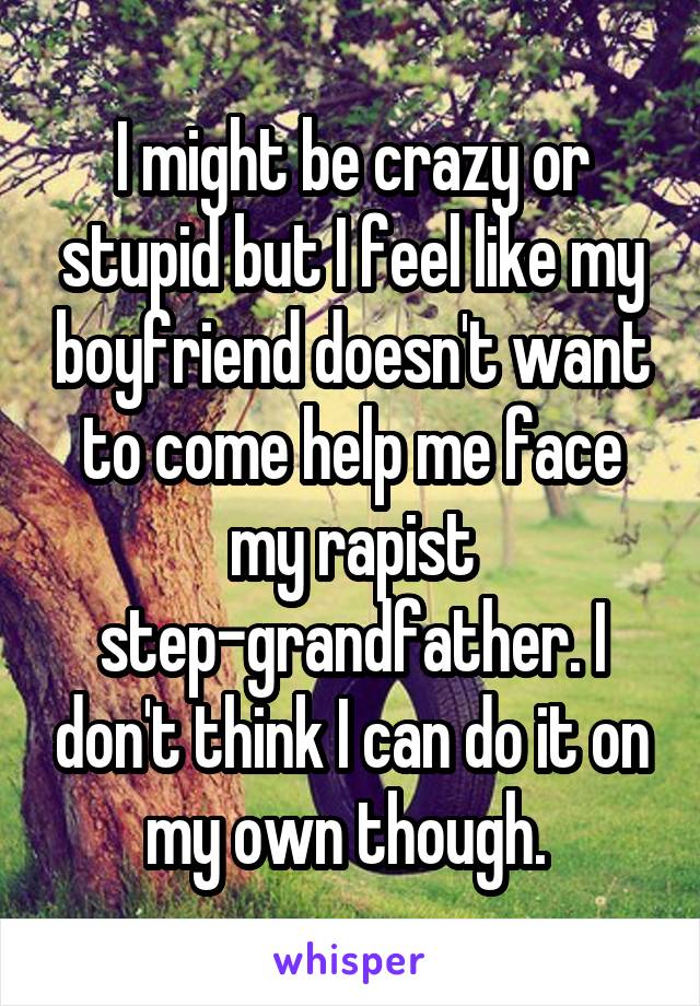 I might be crazy or stupid but I feel like my boyfriend doesn't want to come help me face my rapist step-grandfather. I don't think I can do it on my own though. 