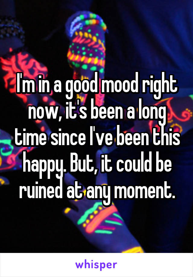 I'm in a good mood right now, it's been a long time since I've been this happy. But, it could be ruined at any moment.