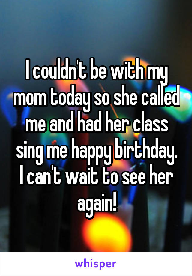 I couldn't be with my mom today so she called me and had her class sing me happy birthday. I can't wait to see her again!