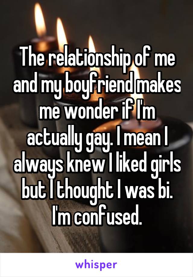 The relationship of me and my boyfriend makes me wonder if I'm actually gay. I mean I always knew I liked girls but I thought I was bi. I'm confused.