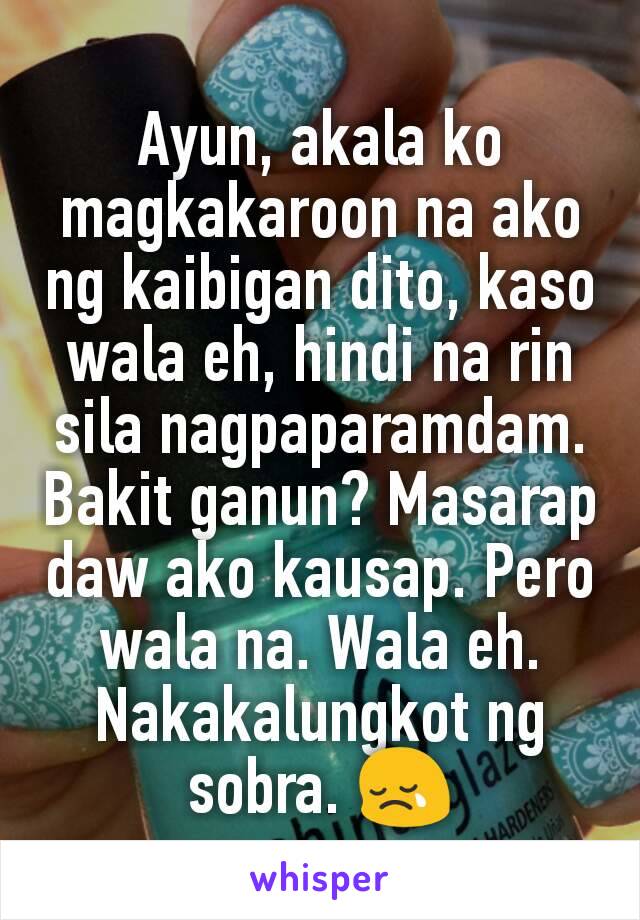 Ayun, akala ko magkakaroon na ako ng kaibigan dito, kaso wala eh, hindi na rin sila nagpaparamdam. Bakit ganun? Masarap daw ako kausap. Pero wala na. Wala eh. Nakakalungkot ng sobra. 😢