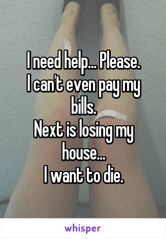 I need help... Please.
I can't even pay my bills.
Next is losing my house...
I want to die.