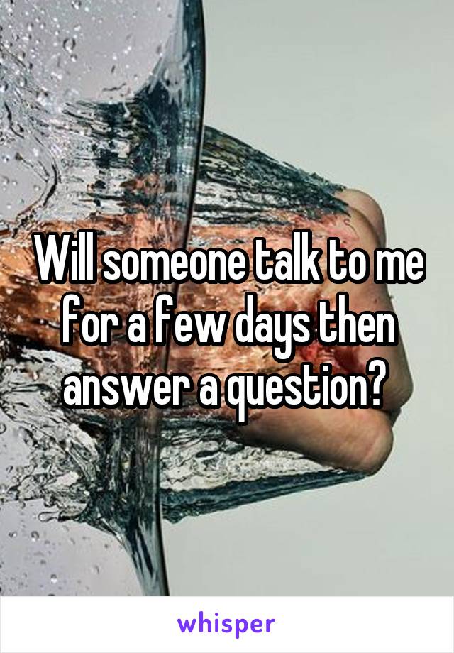 Will someone talk to me for a few days then answer a question? 